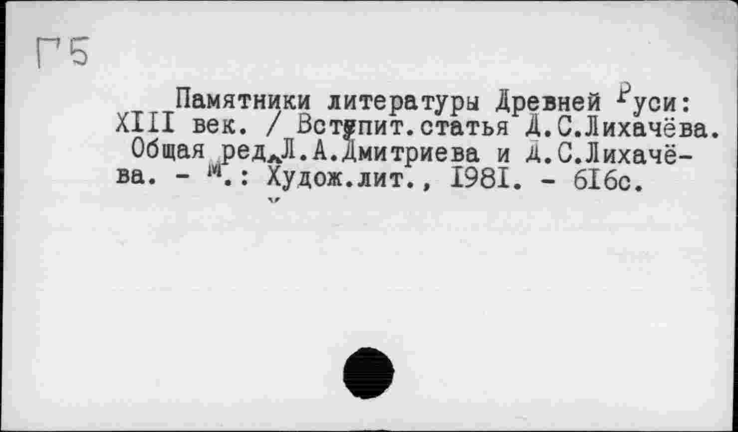 ﻿Г5
Памятники литературы Древней ^уси:
XIII век. / Вступит.статья Д.С.Лихачёва.
Общая редАЛ.А.Дмитриева и Д.С.Лихачё-ва. - м.: Худож.лит., 1981. - 616с.